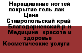 Наращивание ногтей,покрытие гель-лак. › Цена ­ 600 - Ставропольский край, Благодарненский р-н Медицина, красота и здоровье » Косметические услуги   